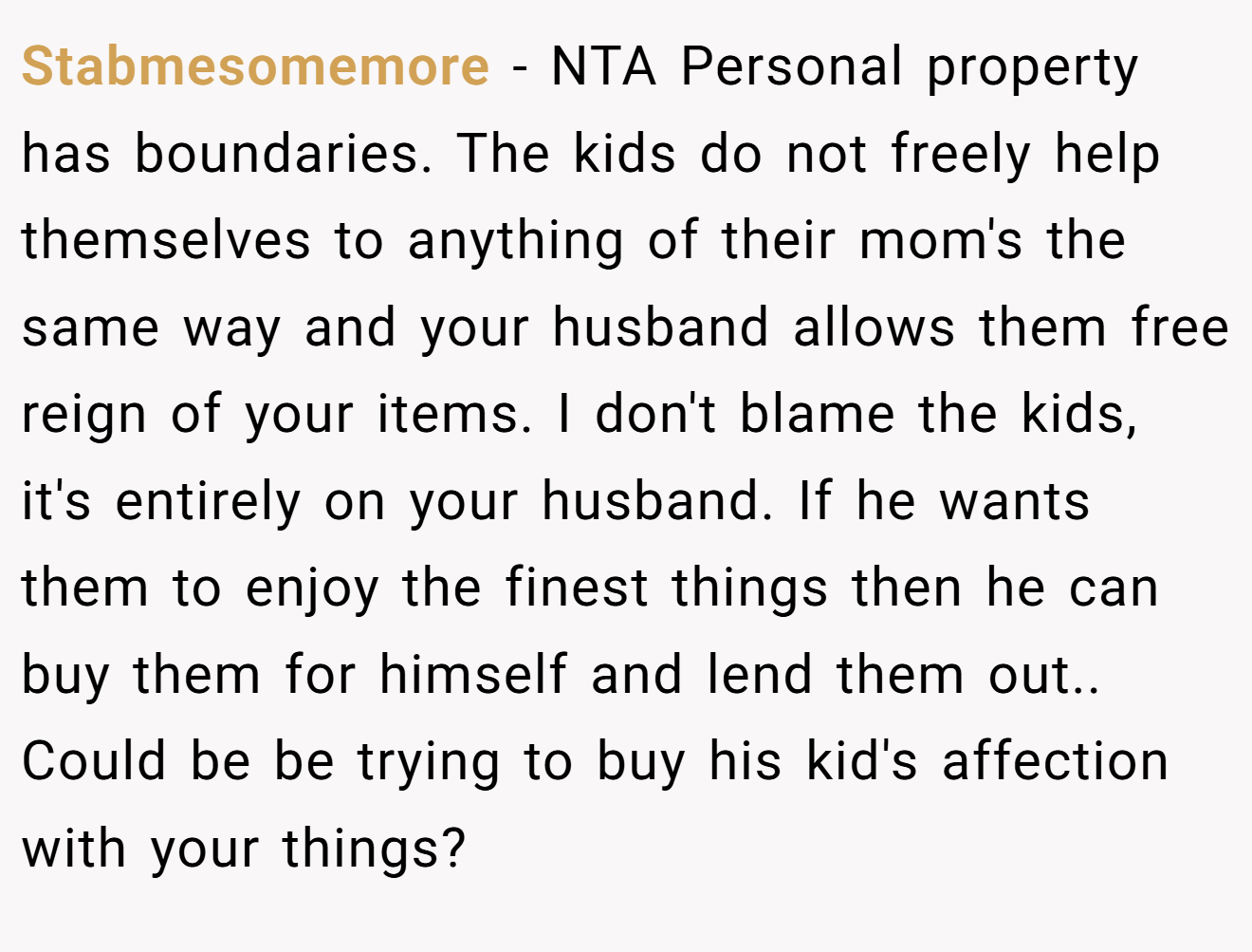 Stabmesomemore − NTA Personal property has boundaries. The kids do not freely help themselves to anything of their mom's the same way and your husband allows them free reign of your items. I don't blame the kids, it's entirely on your husband. If he wants them to enjoy the finest things then he can buy them for himself and lend them out.. Could be be trying to buy his kid's affection with your things?