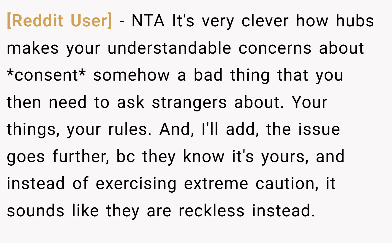 [Reddit User] − NTA It's very clever how hubs makes your understandable concerns about *consent* somehow a bad thing that you then need to ask strangers about. Your things, your rules. And, I'll add, the issue goes further, bc they know it's yours, and instead of exercising extreme caution, it sounds like they are reckless instead.