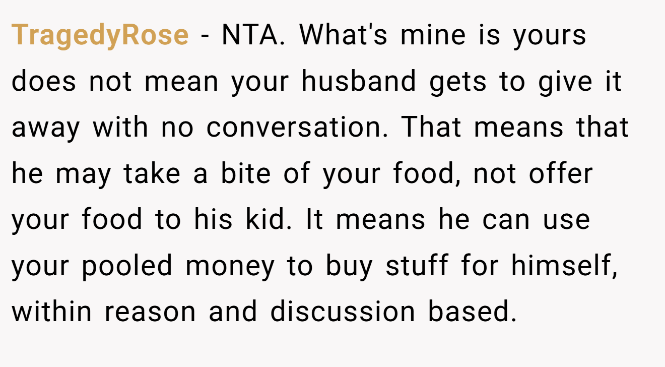 TragedyRose − NTA. What's mine is yours does not mean your husband gets to give it away with no conversation. That means that he may take a bite of your food, not offer your food to his kid. It means he can use your pooled money to buy stuff for himself, within reason and discussion based.