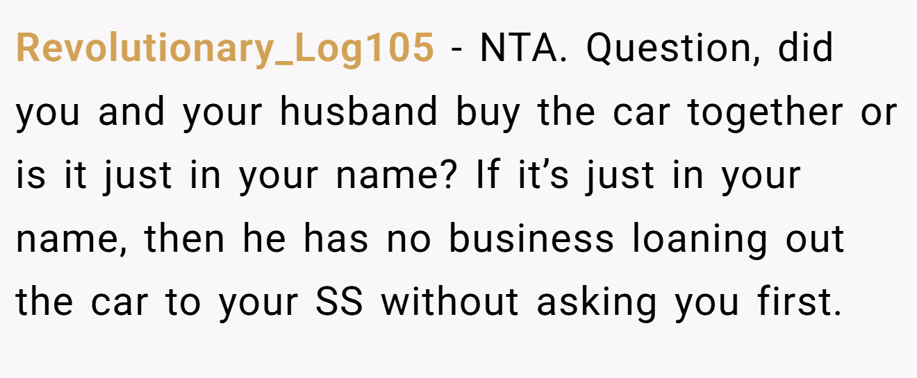 Revolutionary_Log105 − NTA. Question, did you and your husband buy the car together or is it just in your name? If it’s just in your name, then he has no business loaning out the car to your SS without asking you first.