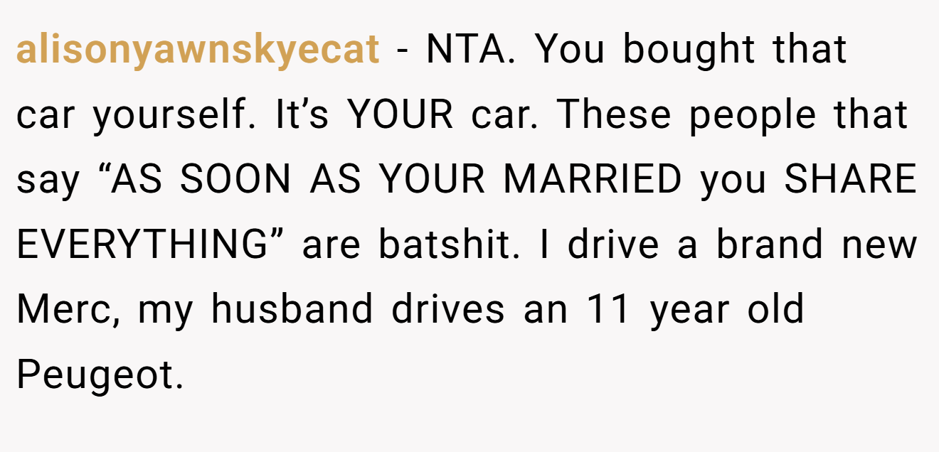 alisonyawnskyecat − NTA. You bought that car yourself. It’s YOUR car. These people that say “AS SOON AS YOUR MARRIED you SHARE EVERYTHING” are batshit. I drive a brand new Merc, my husband drives an 11 year old Peugeot.