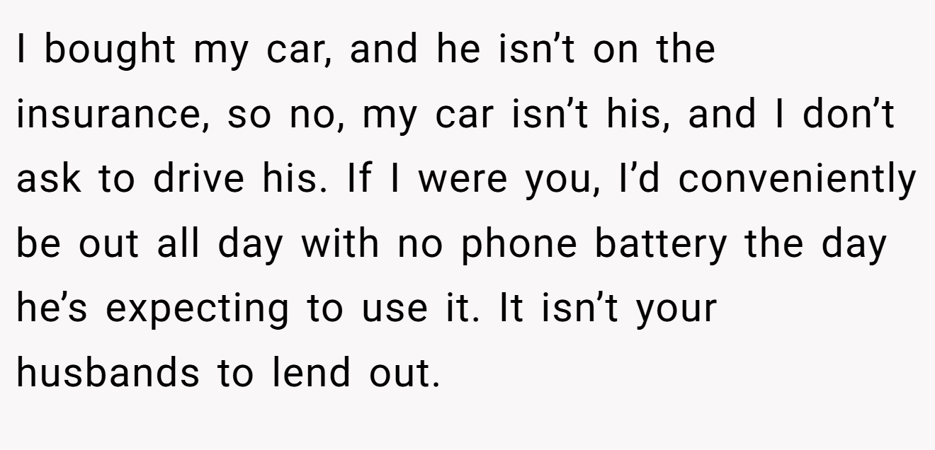 I bought my car, and he isn’t on the insurance, so no, my car isn’t his, and I don’t ask to drive his. If I were you, I’d conveniently be out all day with no phone battery the day he’s expecting to use it. It isn’t your husbands to lend out.