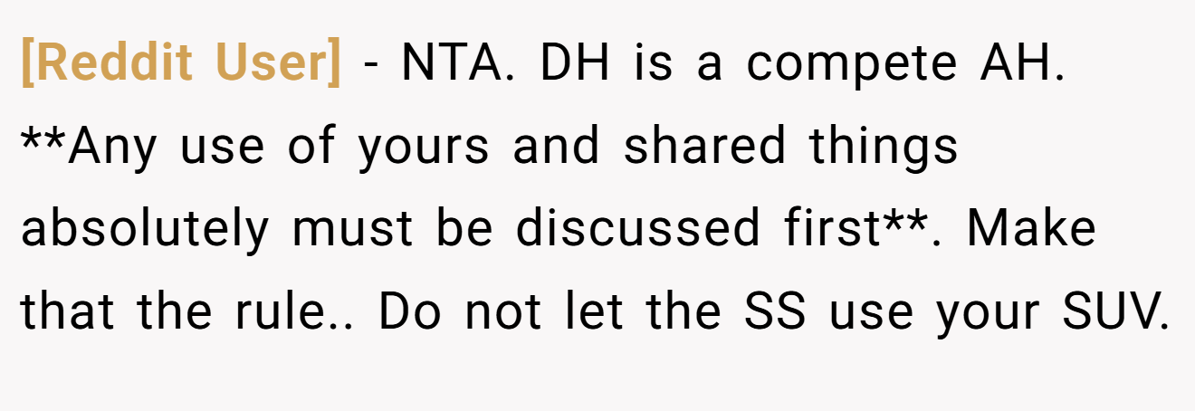 [Reddit User] − NTA. DH is a compete AH. **Any use of yours and shared things absolutely must be discussed first**. Make that the rule.. Do not let the SS use your SUV.