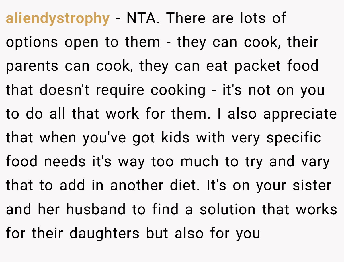 aliendystrophy − NTA. There are lots of options open to them - they can cook, their parents can cook, they can eat packet food that doesn't require cooking - it's not on you to do all that work for them. I also appreciate that when you've got kids with very specific food needs it's way too much to try and vary that to add in another diet. It's on your sister and her husband to find a solution that works for their daughters but also for you
