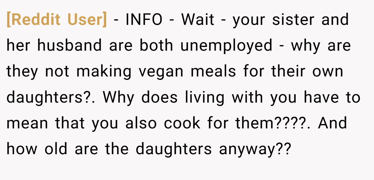 [Reddit User] − INFO - Wait - your sister and her husband are both unemployed - why are they not making vegan meals for their own daughters?. Why does living with you have to mean that you also cook for them????. And how old are the daughters anyway??