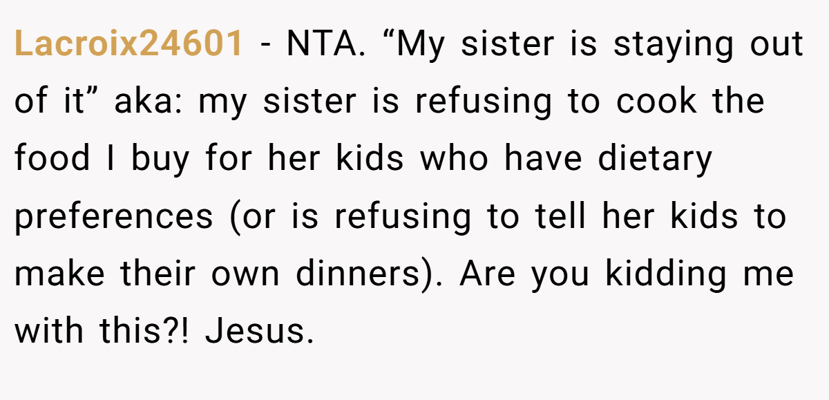 Lacroix24601 − NTA. “My sister is staying out of it” aka: my sister is refusing to cook the food I buy for her kids who have dietary preferences (or is refusing to tell her kids to make their own dinners). Are you kidding me with this?! Jesus.