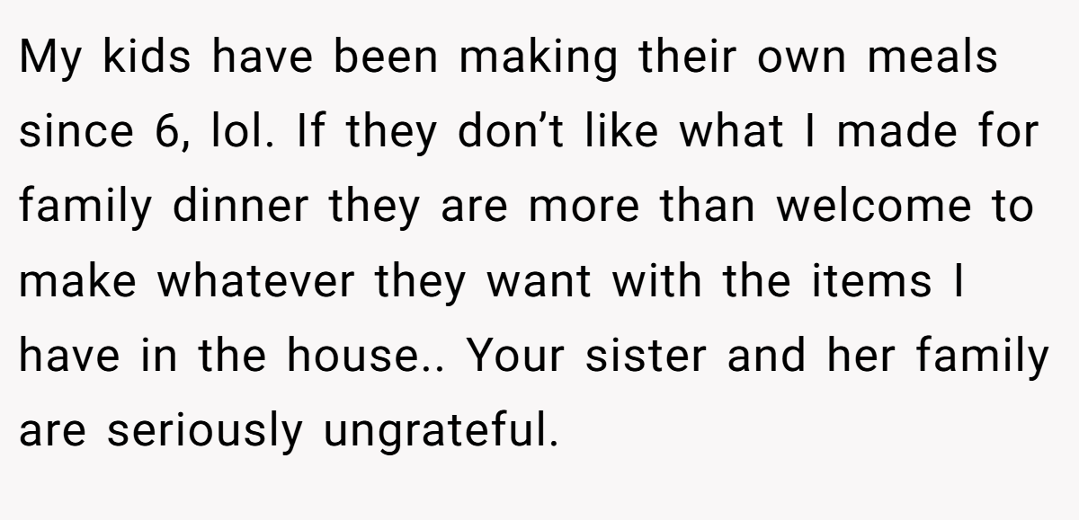 My kids have been making their own meals since 6, lol. If they don’t like what I made for family dinner they are more than welcome to make whatever they want with the items I have in the house.. Your sister and her family are seriously ungrateful.