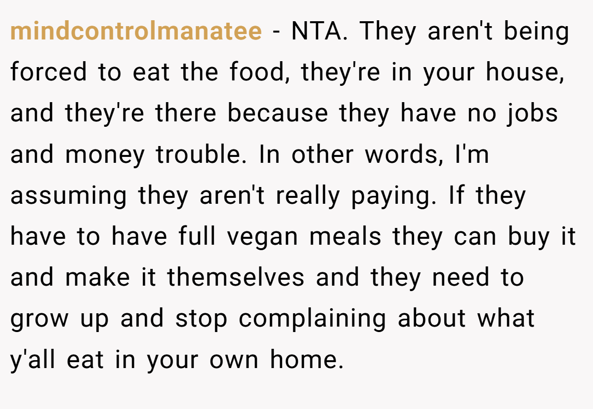 mindcontrolmanatee − NTA. They aren't being forced to eat the food, they're in your house, and they're there because they have no jobs and money trouble. In other words, I'm assuming they aren't really paying. If they have to have full vegan meals they can buy it and make it themselves and they need to grow up and stop complaining about what y'all eat in your own home.