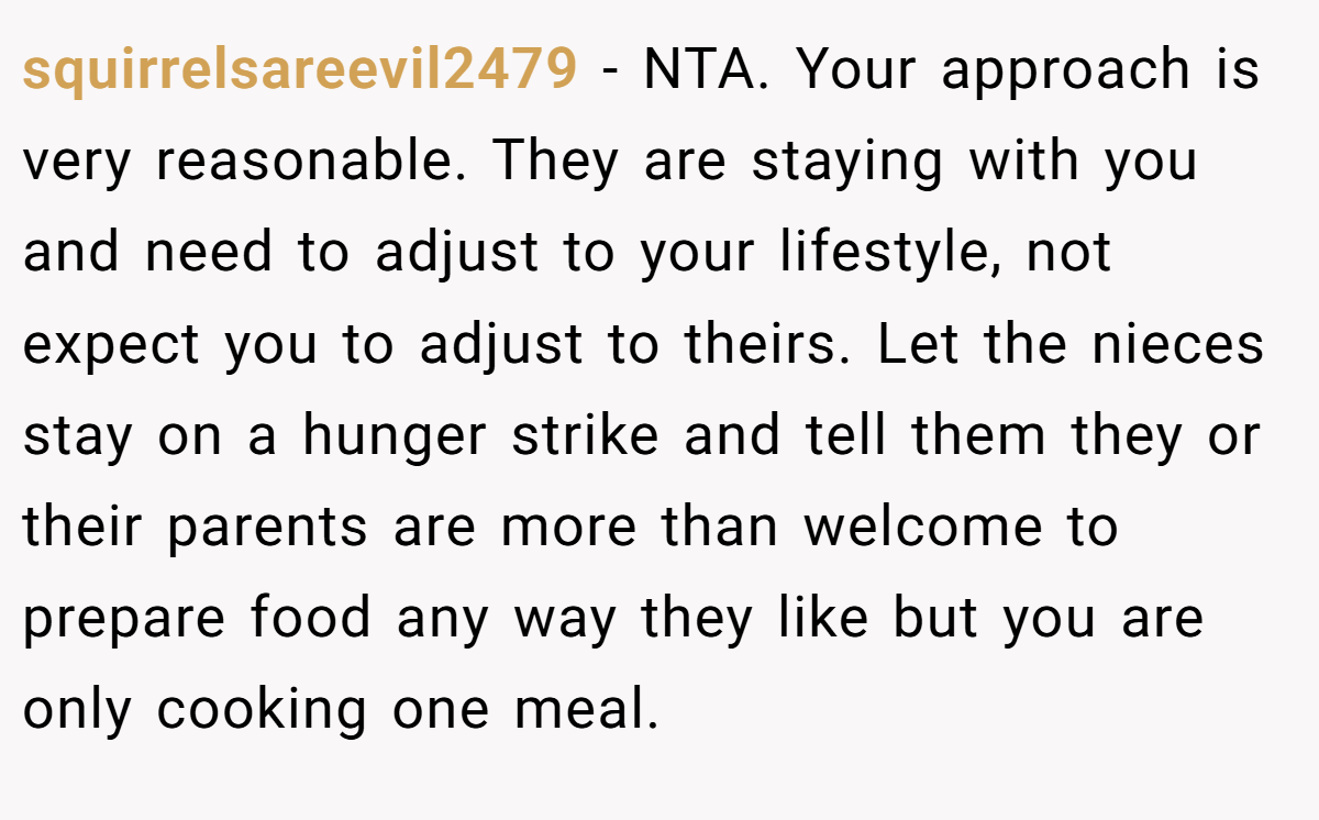 squirrelsareevil2479 − NTA. Your approach is very reasonable. They are staying with you and need to adjust to your lifestyle, not expect you to adjust to theirs. Let the nieces stay on a hunger strike and tell them they or their parents are more than welcome to prepare food any way they like but you are only cooking one meal.