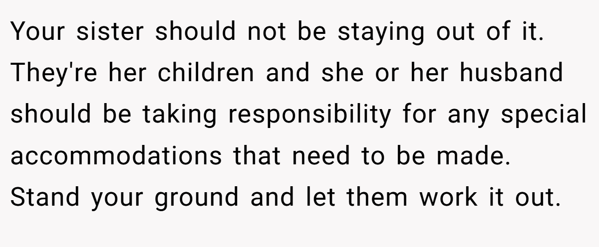 Your sister should not be staying out of it. They're her children and she or her husband should be taking responsibility for any special accommodations that need to be made. Stand your ground and let them work it out.