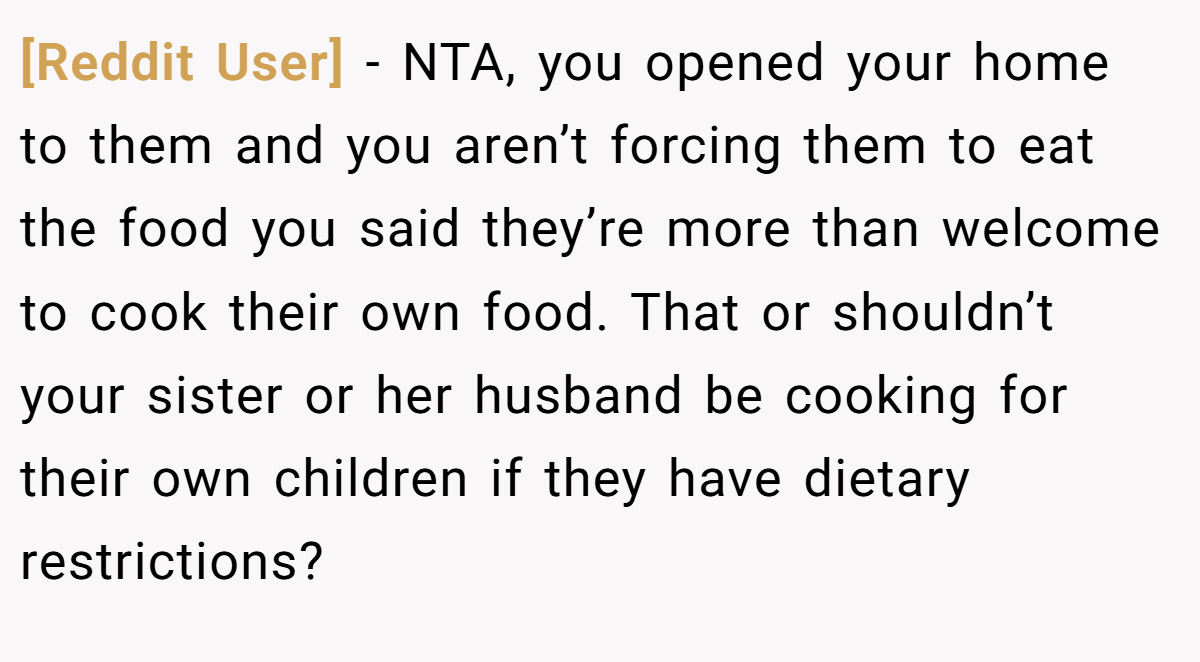 [Reddit User] − NTA, you opened your home to them and you aren’t forcing them to eat the food you said they’re more than welcome to cook their own food. That or shouldn’t your sister or her husband be cooking for their own children if they have dietary restrictions?