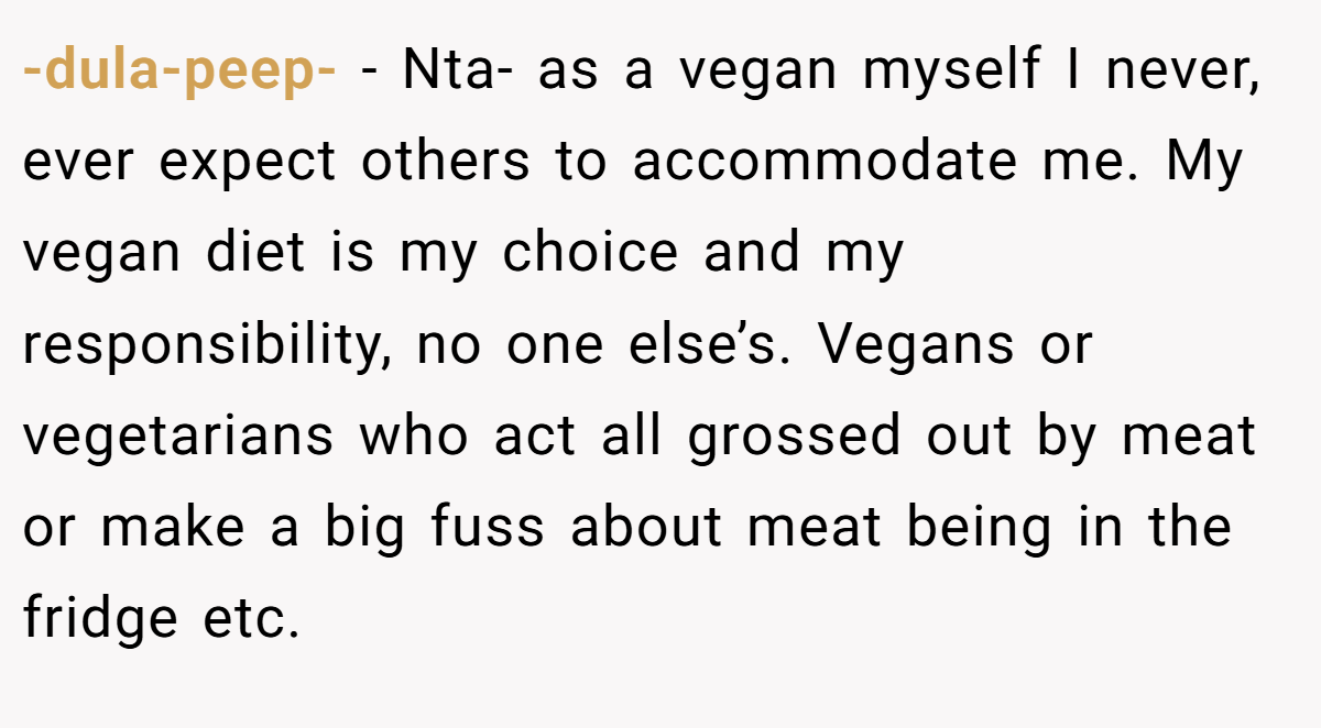 -dula-peep- − Nta- as a vegan myself I never, ever expect others to accommodate me. My vegan diet is my choice and my responsibility, no one else’s. Vegans or vegetarians who act all grossed out by meat or make a big fuss about meat being in the fridge etc.