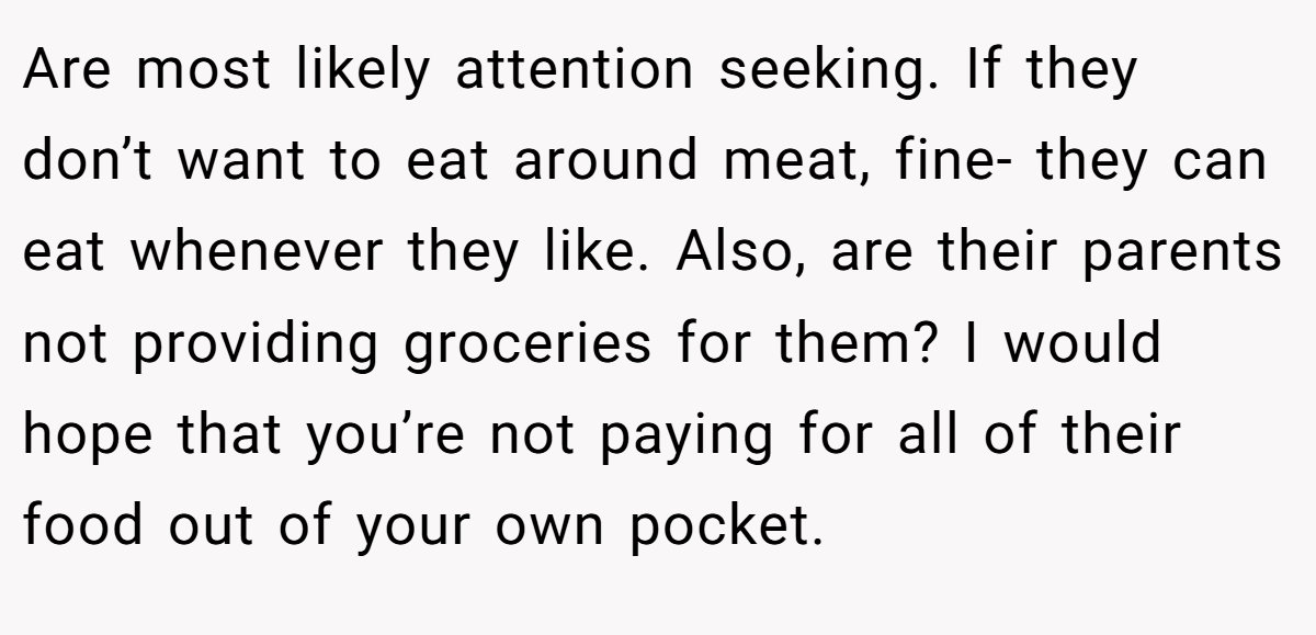Are most likely attention seeking. If they don’t want to eat around meat, fine- they can eat whenever they like. Also, are their parents not providing groceries for them? I would hope that you’re not paying for all of their food out of your own pocket.