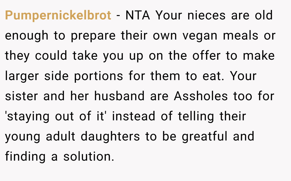 Pumpernickelbrot − NTA Your nieces are old enough to prepare their own vegan meals or they could take you up on the offer to make larger side portions for them to eat. Your sister and her husband are Assholes too for 'staying out of it' instead of telling their young adult daughters to be greatful and finding a solution.