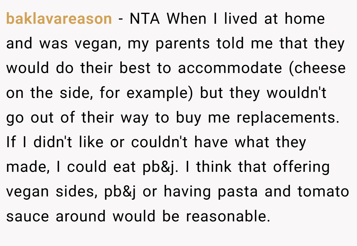 baklavareason − NTA When I lived at home and was vegan, my parents told me that they would do their best to accommodate (cheese on the side, for example) but they wouldn't go out of their way to buy me replacements. If I didn't like or couldn't have what they made, I could eat pb&j. I think that offering vegan sides, pb&j or having pasta and tomato sauce around would be reasonable.