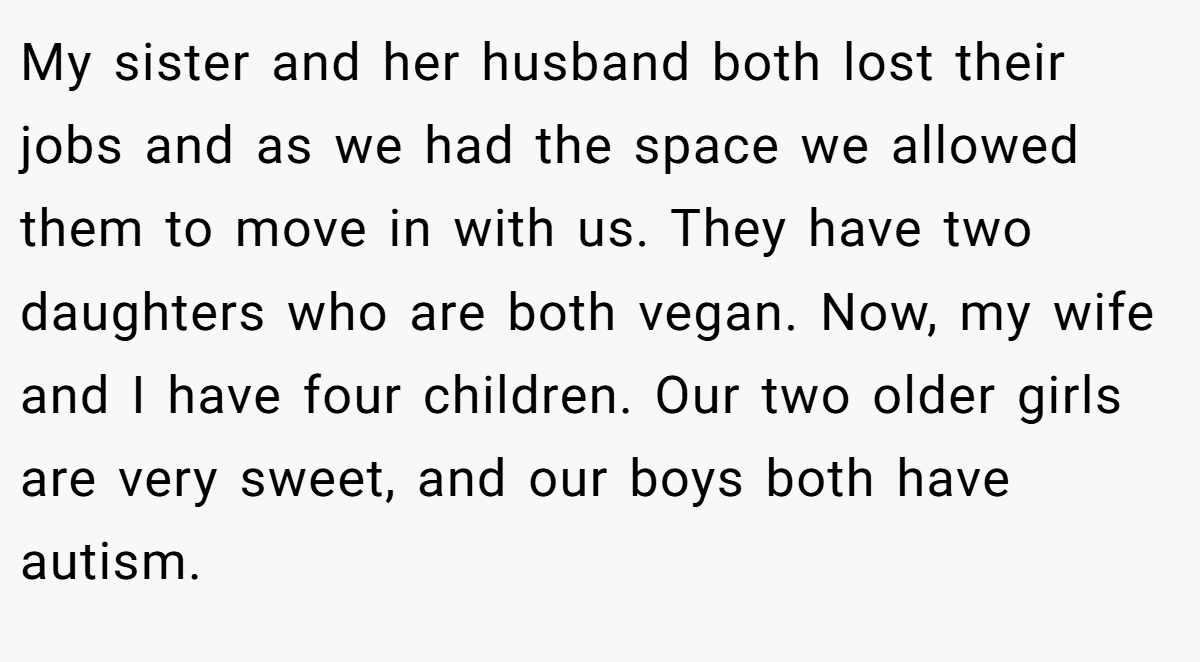 My sister and her husband both lost their jobs and as we had the space we allowed them to move in with us. They have two daughters who are both vegan. Now, my wife and I have four children. Our two older girls are very sweet, and our boys both have autism.