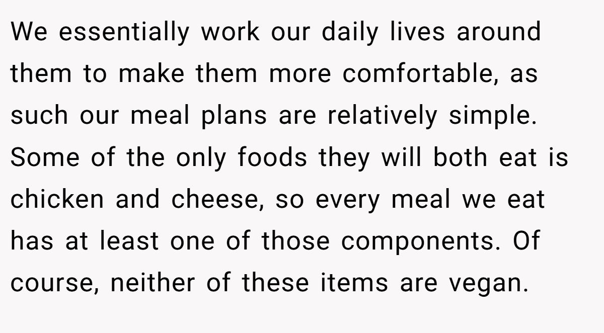 We essentially work our daily lives around them to make them more comfortable, as such our meal plans are relatively simple. Some of the only foods they will both eat is chicken and cheese, so every meal we eat has at least one of those components. Of course, neither of these items are vegan.