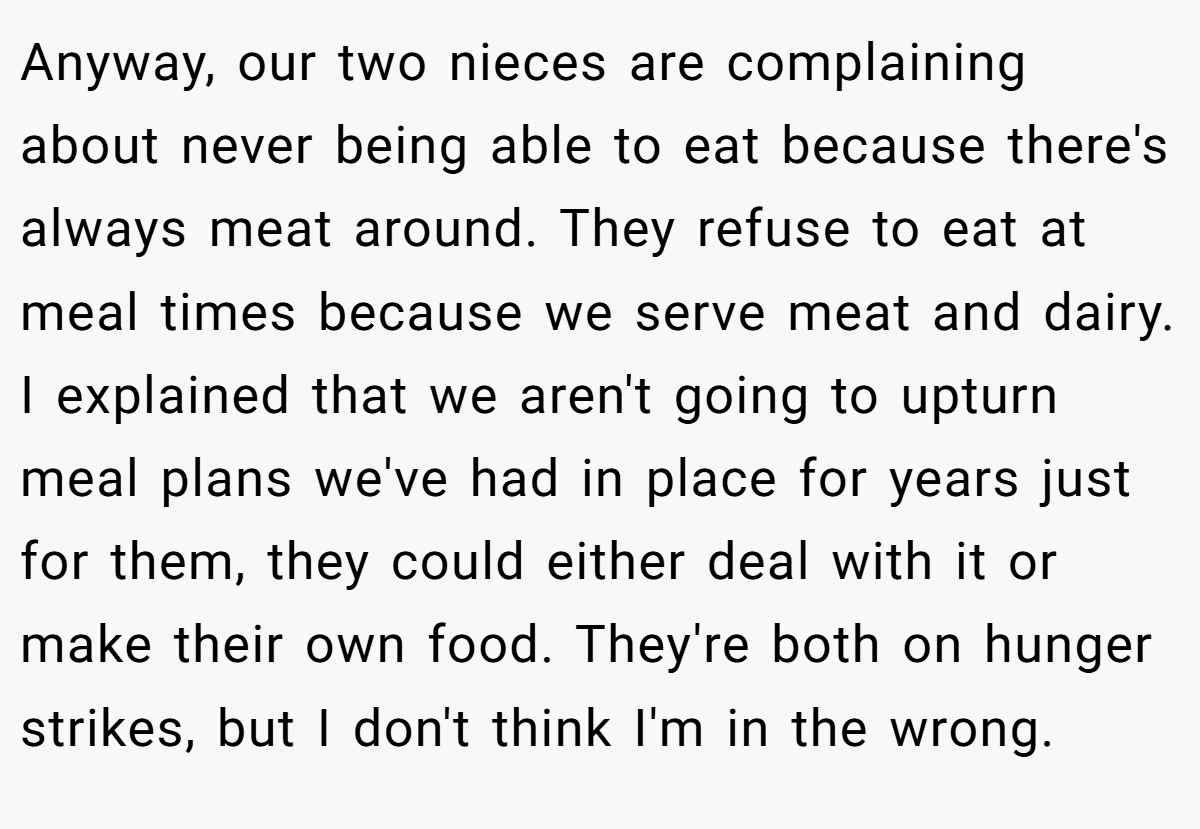 Anyway, our two nieces are complaining about never being able to eat because there's always meat around. They refuse to eat at meal times because we serve meat and dairy. I explained that we aren't going to upturn meal plans we've had in place for years just for them, they could either deal with it or make their own food. They're both on hunger strikes, but I don't think I'm in the wrong.