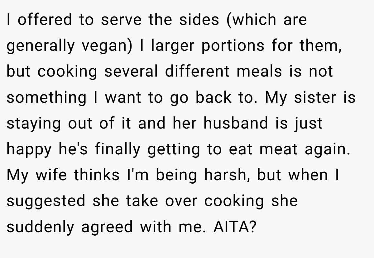 I offered to serve the sides (which are generally vegan) I larger portions for them, but cooking several different meals is not something I want to go back to. My sister is staying out of it and her husband is just happy he's finally getting to eat meat again. My wife thinks I'm being harsh, but when I suggested she take over cooking she suddenly agreed with me. AITA?