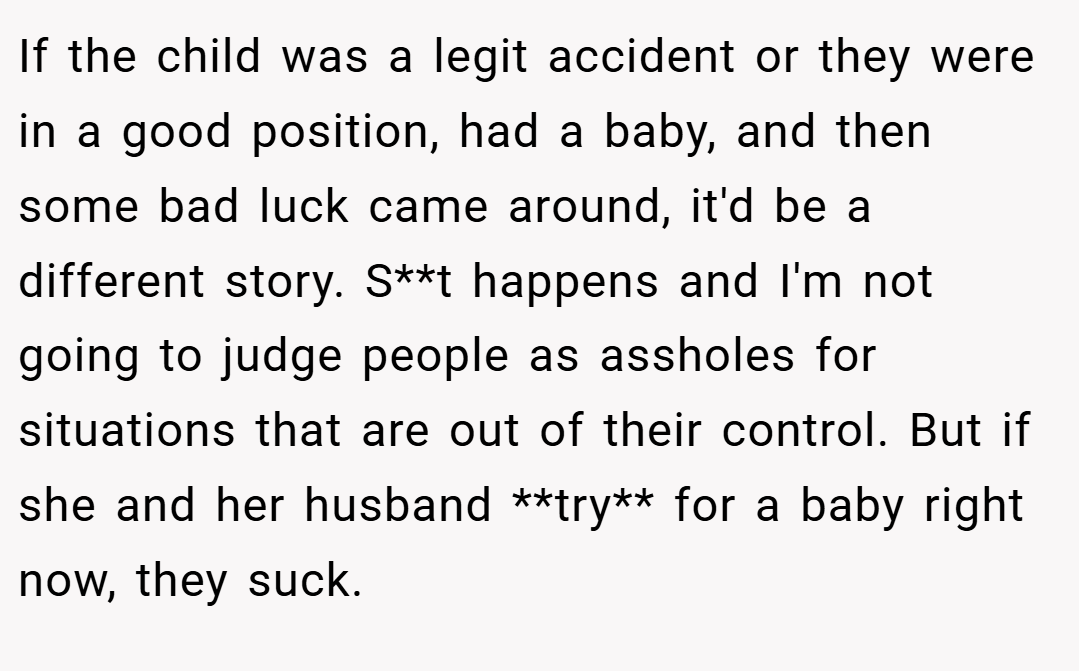 If the child was a legit accident or they were in a good position, had a baby, and then some bad luck came around, it'd be a different story. S**t happens and I'm not going to judge people as assholes for situations that are out of their control. But if she and her husband **try** for a baby right now, they suck.