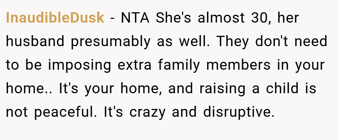 InaudibleDusk − NTA She's almost 30, her husband presumably as well. They don't need to be imposing extra family members in your home.. It's your home, and raising a child is not peaceful. It's crazy and disruptive.
