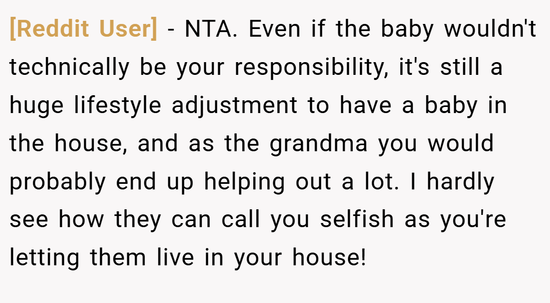 [Reddit User] − NTA. Even if the baby wouldn't technically be your responsibility, it's still a huge lifestyle adjustment to have a baby in the house, and as the grandma you would probably end up helping out a lot. I hardly see how they can call you selfish as you're letting them live in your house!