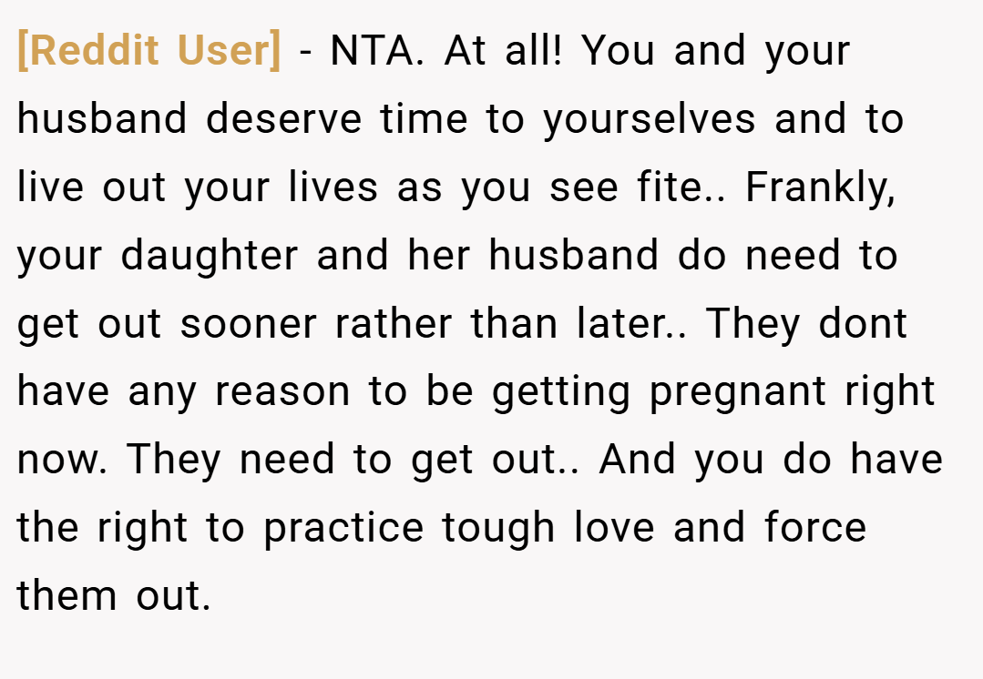 [Reddit User] − NTA. At all! You and your husband deserve time to yourselves and to live out your lives as you see fite.. Frankly, your daughter and her husband do need to get out sooner rather than later.. They dont have any reason to be getting pregnant right now. They need to get out.. And you do have the right to practice tough love and force them out.