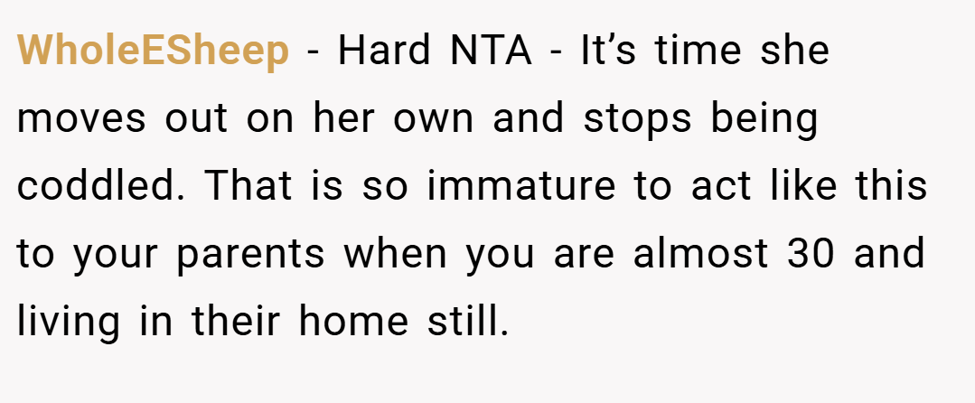 WholeESheep − Hard NTA - It’s time she moves out on her own and stops being coddled. That is so immature to act like this to your parents when you are almost 30 and living in their home still.
