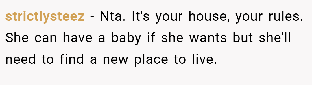 strictlysteez − Nta. It's your house, your rules. She can have a baby if she wants but she'll need to find a new place to live.