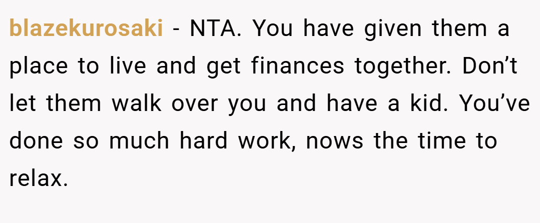 blazekurosaki − NTA. You have given them a place to live and get finances together. Don’t let them walk over you and have a kid. You’ve done so much hard work, nows the time to relax.