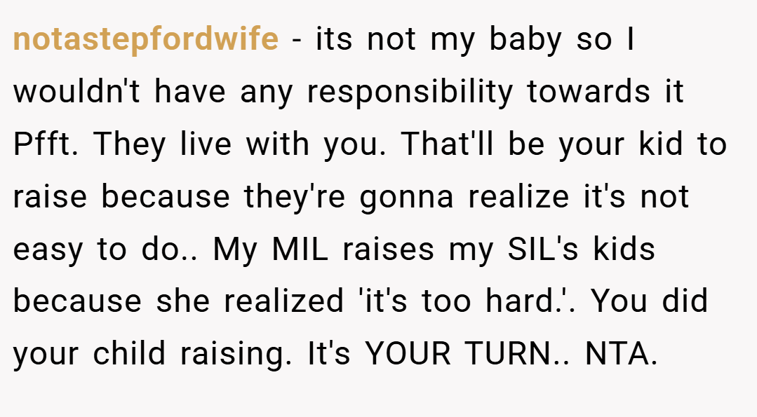 notastepfordwife − its not my baby so I wouldn't have any responsibility towards it Pfft. They live with you. That'll be your kid to raise because they're gonna realize it's not easy to do.. My MIL raises my SIL's kids because she realized 'it's too hard.'. You did your child raising. It's YOUR TURN.. NTA.