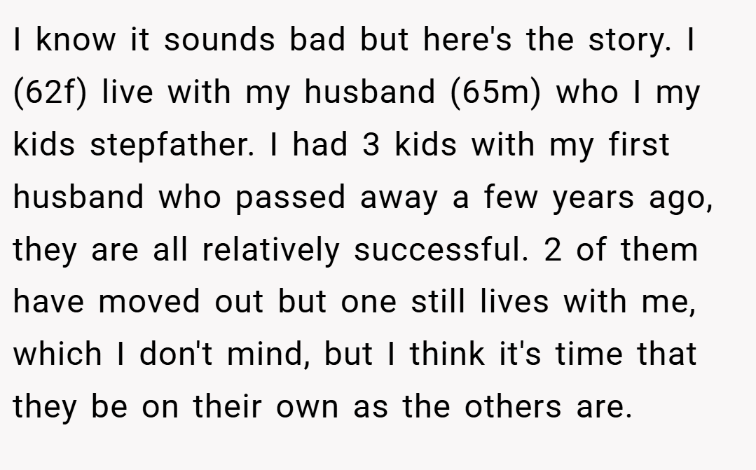 I know it sounds bad but here's the story. I (62f) live with my husband (65m) who I my kids stepfather. I had 3 kids with my first husband who passed away a few years ago, they are all relatively successful. 2 of them have moved out but one still lives with me, which I don't mind, but I think it's time that they be on their own as the others are.
