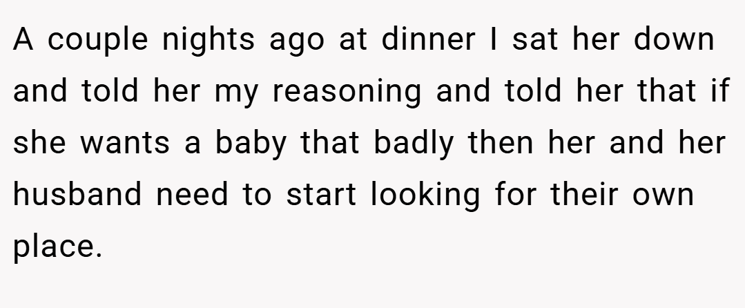 A couple nights ago at dinner I sat her down and told her my reasoning and told her that if she wants a baby that badly then her and her husband need to start looking for their own place.