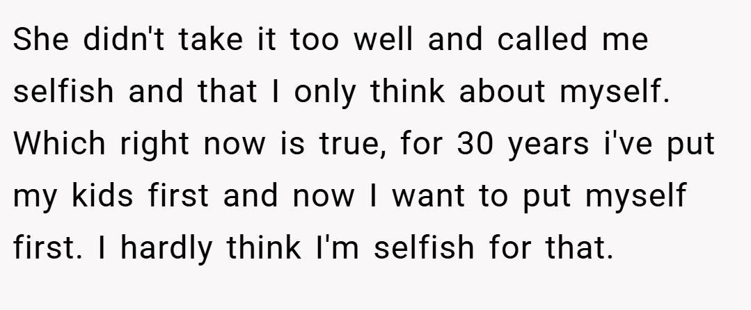 She didn't take it too well and called me selfish and that I only think about myself. Which right now is true, for 30 years i've put my kids first and now I want to put myself first. I hardly think I'm selfish for that.