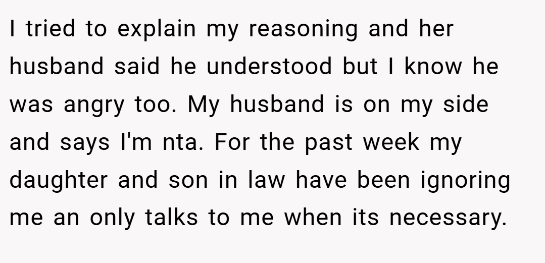 I tried to explain my reasoning and her husband said he understood but I know he was angry too. My husband is on my side and says I'm nta. For the past week my daughter and son in law have been ignoring me an only talks to me when its necessary.