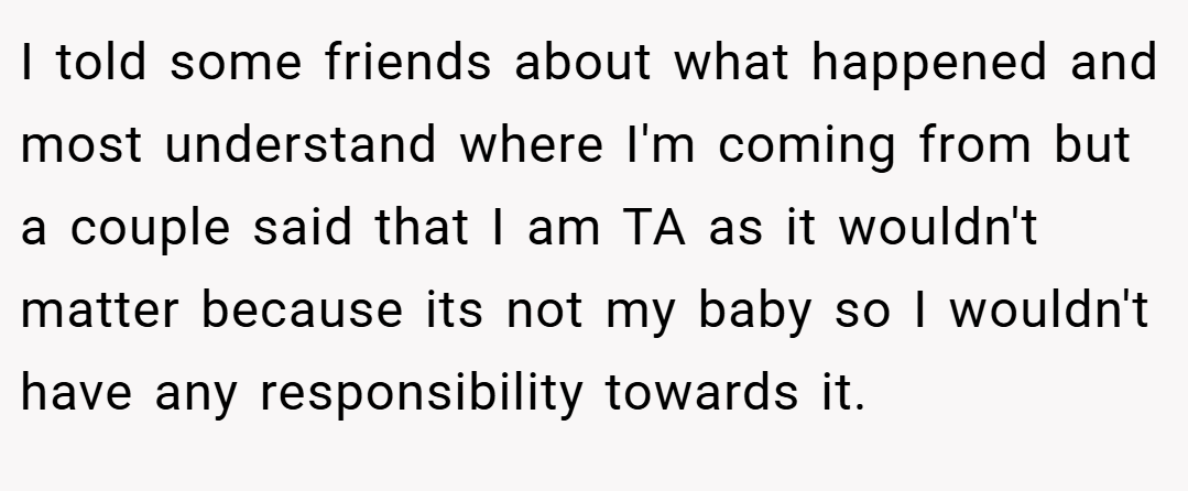 I told some friends about what happened and most understand where I'm coming from but a couple said that I am TA as it wouldn't matter because its not my baby so I wouldn't have any responsibility towards it.