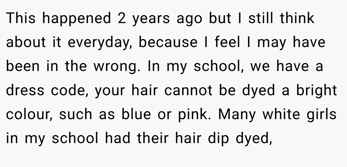 This happened 2 years ago but I still think about it everyday, because I feel I may have been in the wrong. In my school, we have a dress code, your hair cannot be dyed a bright colour, such as blue or pink. Many white girls in my school had their hair dip dyed,