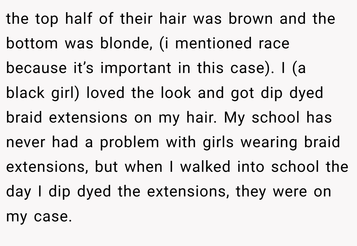 the top half of their hair was brown and the bottom was blonde, (i mentioned race because it’s important in this case). I (a black girl) loved the look and got dip dyed braid extensions on my hair. My school has never had a problem with girls wearing braid extensions, but when I walked into school the day I dip dyed the extensions, they were on my case.