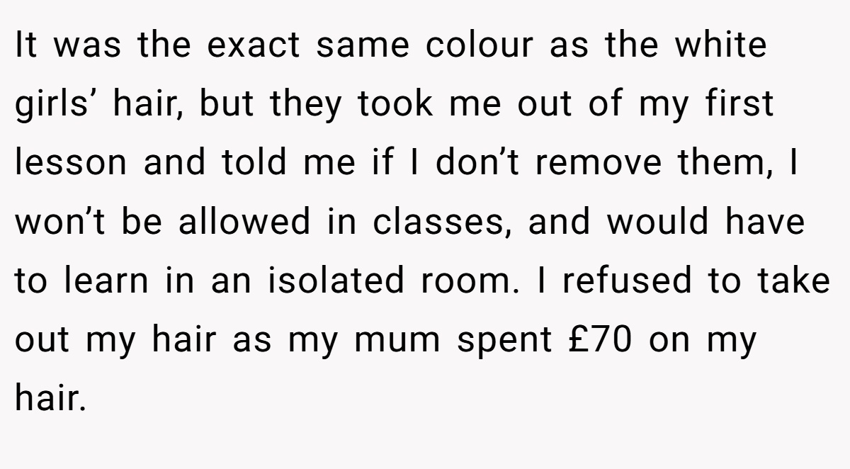 It was the exact same colour as the white girls’ hair, but they took me out of my first lesson and told me if I don’t remove them, I won’t be allowed in classes, and would have to learn in an isolated room. I refused to take out my hair as my mum spent £70 on my hair.