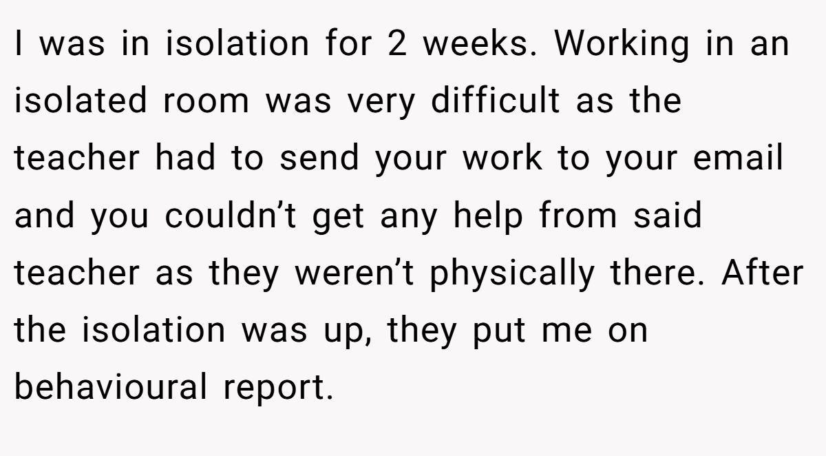 I was in isolation for 2 weeks. Working in an isolated room was very difficult as the teacher had to send your work to your email and you couldn’t get any help from said teacher as they weren’t physically there. After the isolation was up, they put me on behavioural report.