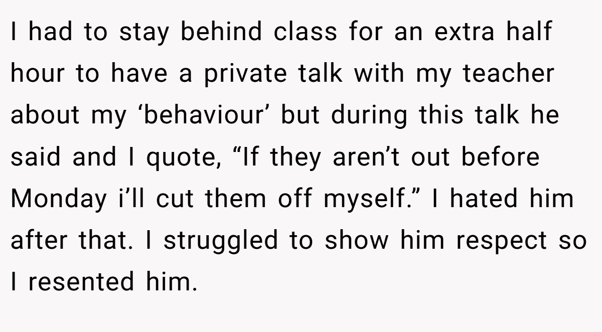 I had to stay behind class for an extra half hour to have a private talk with my teacher about my ‘behaviour’ but during this talk he said and I quote, “If they aren’t out before Monday i’ll cut them off myself.” I hated him after that. I struggled to show him respect so I resented him.