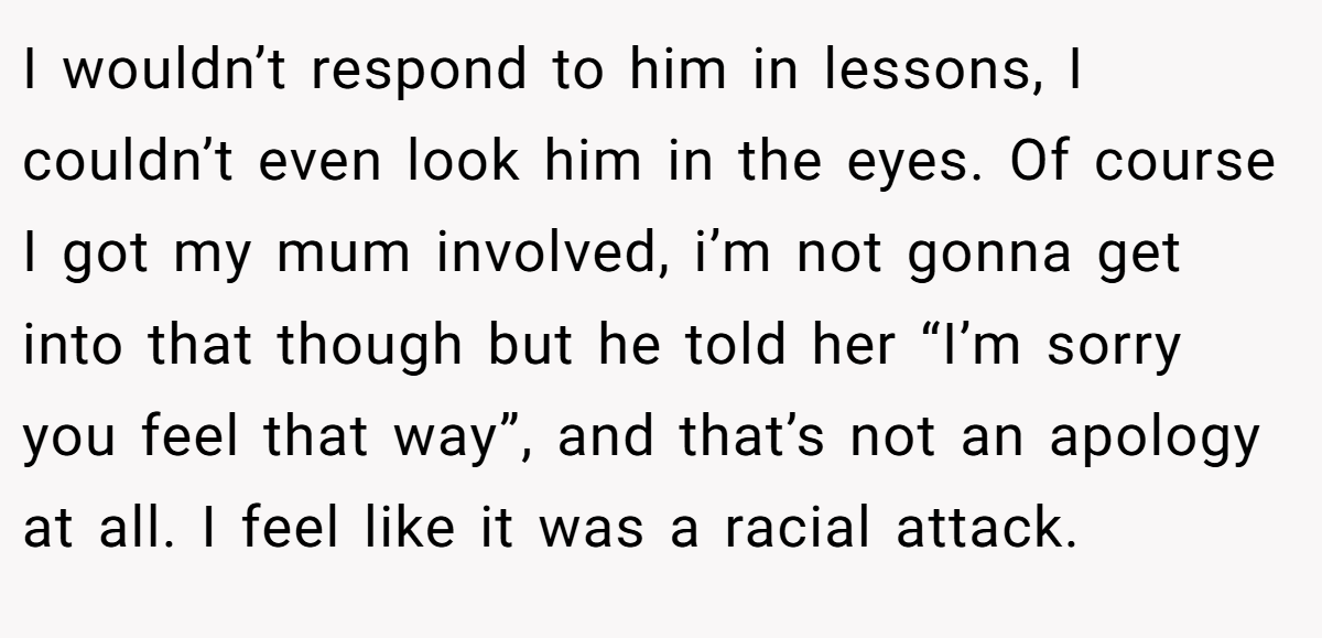 I wouldn’t respond to him in lessons, I couldn’t even look him in the eyes. Of course I got my mum involved, i’m not gonna get into that though but he told her “I’m sorry you feel that way”, and that’s not an apology at all. I feel like it was a racial attack.