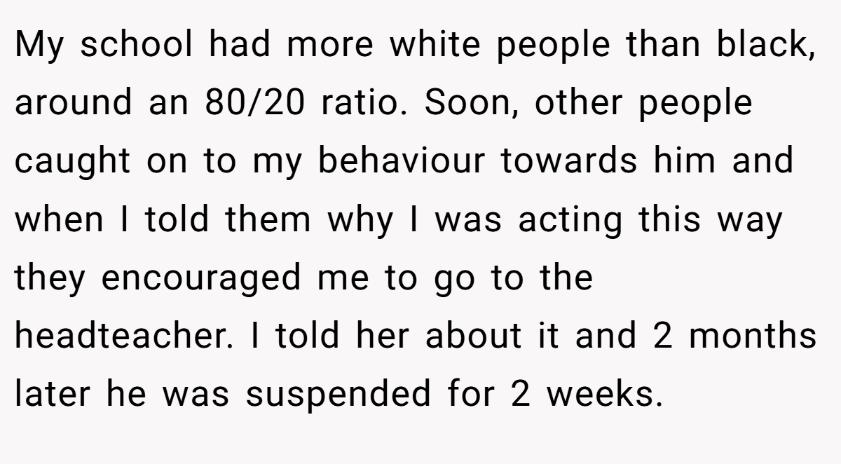 My school had more white people than black, around an 80/20 ratio. Soon, other people caught on to my behaviour towards him and when I told them why I was acting this way they encouraged me to go to the headteacher. I told her about it and 2 months later he was suspended for 2 weeks.