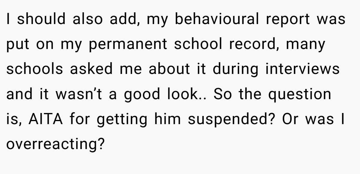 I should also add, my behavioural report was put on my permanent school record, many schools asked me about it during interviews and it wasn’t a good look.. So the question is, AITA for getting him suspended? Or was I overreacting?