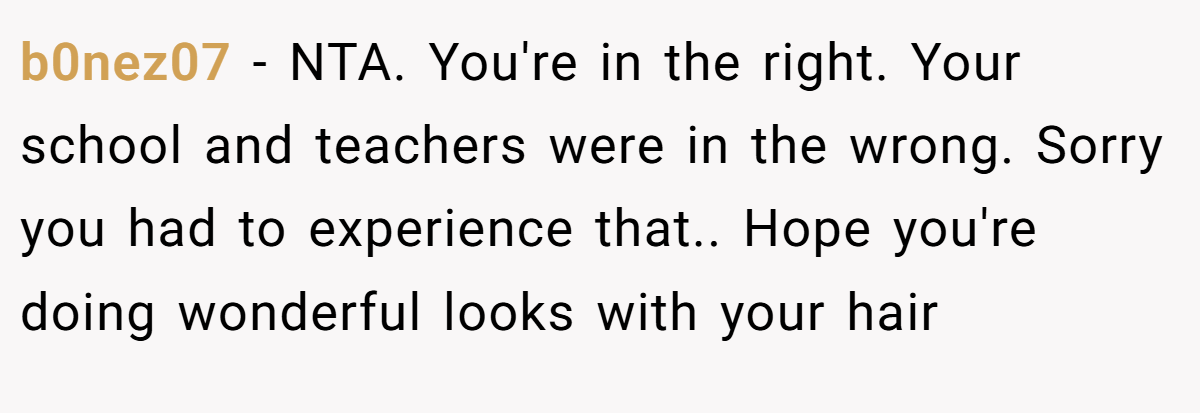 b0nez07 − NTA. You're in the right. Your school and teachers were in the wrong. Sorry you had to experience that.. Hope you're doing wonderful looks with your hair