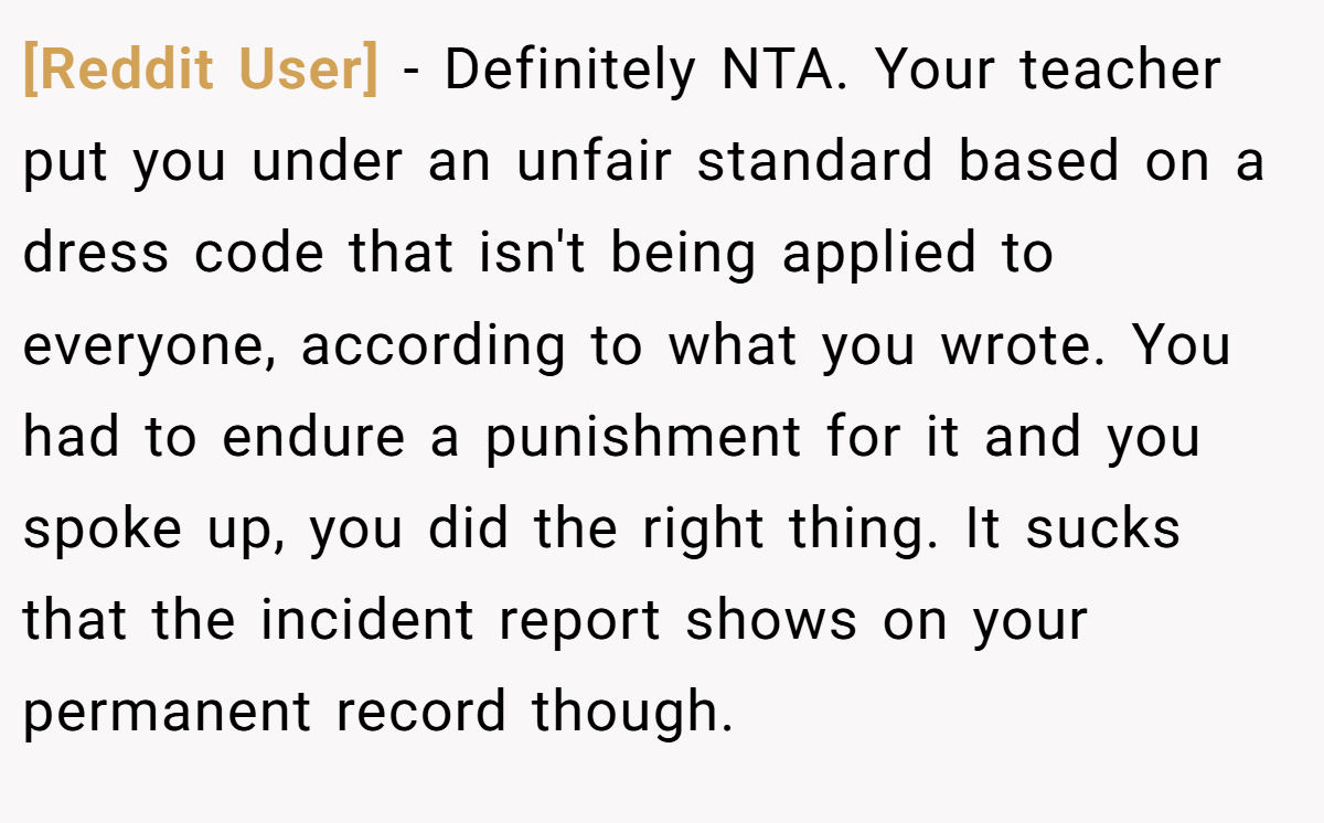[Reddit User] − Definitely NTA. Your teacher put you under an unfair standard based on a dress code that isn't being applied to everyone, according to what you wrote. You had to endure a punishment for it and you spoke up, you did the right thing. It sucks that the incident report shows on your permanent record though.