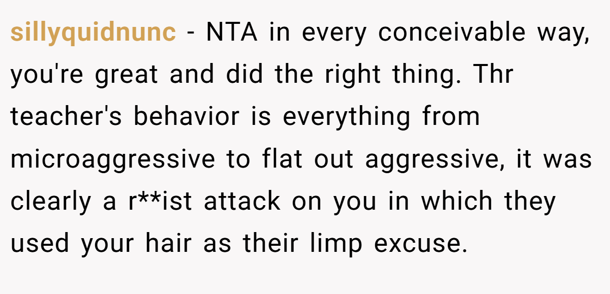 sillyquidnunc − NTA in every conceivable way, you're great and did the right thing. Thr teacher's behavior is everything from microaggressive to flat out aggressive, it was clearly a r**ist attack on you in which they used your hair as their limp excuse.