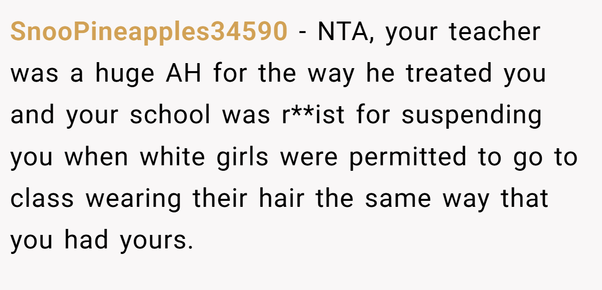 SnooPineapples34590 − NTA, your teacher was a huge AH for the way he treated you and your school was r**ist for suspending you when white girls were permitted to go to class wearing their hair the same way that you had yours.