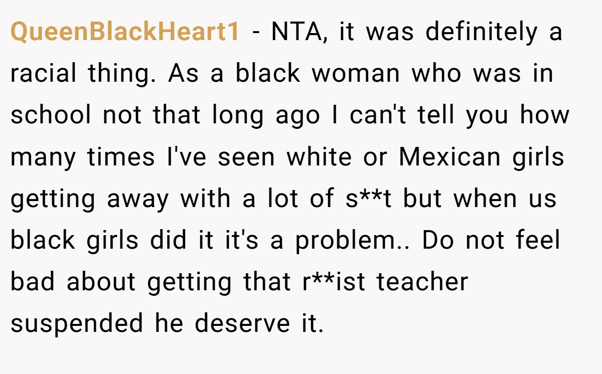 QueenBlackHeart1 − NTA, it was definitely a racial thing. As a black woman who was in school not that long ago I can't tell you how many times I've seen white or Mexican girls getting away with a lot of s**t but when us black girls did it it's a problem.. Do not feel bad about getting that r**ist teacher suspended he deserve it.