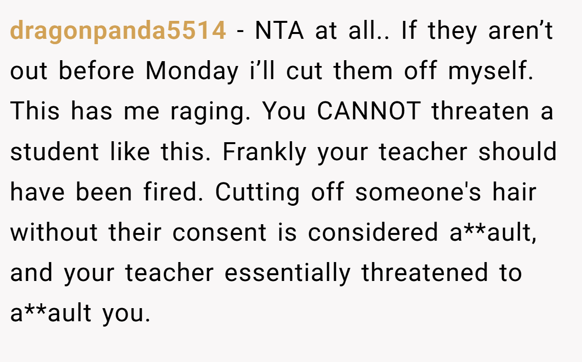 dragonpanda5514 − NTA at all.. If they aren’t out before Monday i’ll cut them off myself. This has me raging. You CANNOT threaten a student like this. Frankly your teacher should have been fired. Cutting off someone's hair without their consent is considered a**ault, and your teacher essentially threatened to a**ault you.